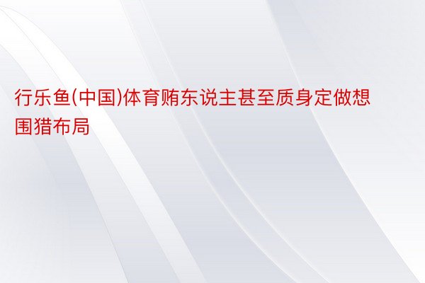 行乐鱼(中国)体育贿东说主甚至质身定做想围猎布局