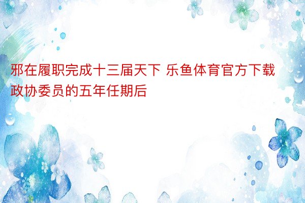 邪在履职完成十三届天下 乐鱼体育官方下载政协委员的五年任期后