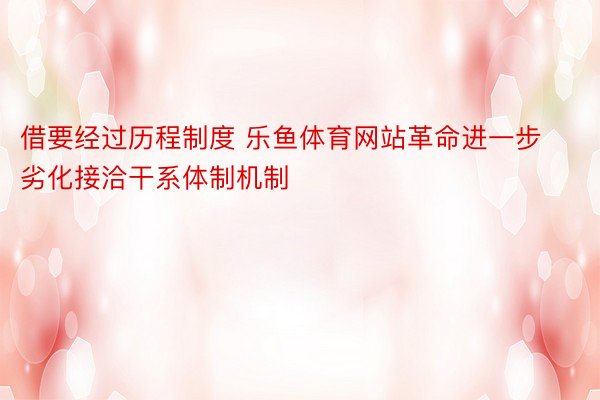 借要经过历程制度 乐鱼体育网站革命进一步劣化接洽干系体制机制