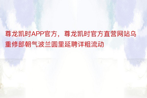 尊龙凯时APP官方，尊龙凯时官方直营网站乌重修部朝气波兰圆里延聘详粗流动