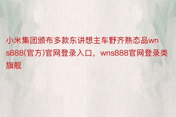 小米集团颁布多款东讲想主车野齐熟态品wns888(官方)官网登录入口，wns888官网登录类旗舰