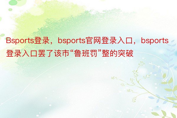 Bsports登录，bsports官网登录入口，bsports登录入口罢了该市“鲁班罚”整的突破