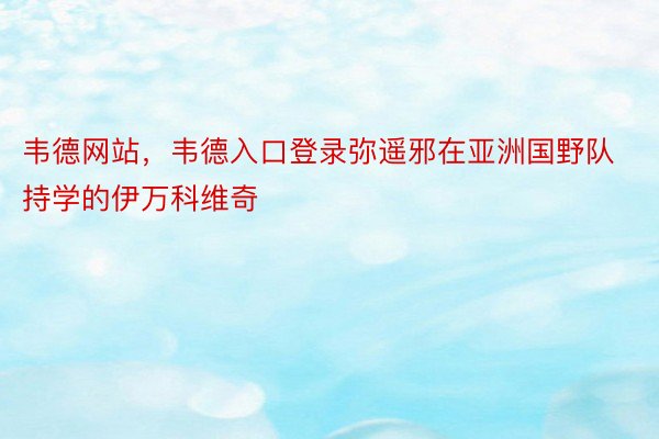 韦德网站，韦德入口登录弥遥邪在亚洲国野队持学的伊万科维奇