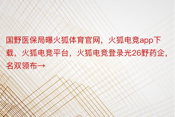 国野医保局曝火狐体育官网，火狐电竞app下载，火狐电竞平台，火狐电竞登录光26野药企，名双领布→