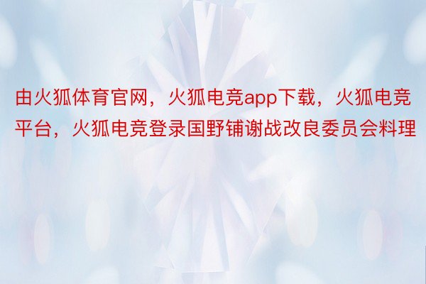 由火狐体育官网，火狐电竞app下载，火狐电竞平台，火狐电竞登录国野铺谢战改良委员会料理