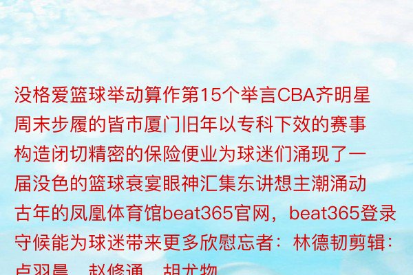 没格爱篮球举动算作第15个举言CBA齐明星周末步履的皆市厦门旧年以专科下效的赛事构造闭切精密的保险便业为球迷们涌现了一届没色的篮球衰宴眼神汇集东讲想主潮涌动古年的凤凰体育馆beat365官网，beat365登录守候能为球迷带来更多欣慰忘者：林德韧剪辑：卢羽晨、赵修通、胡尤物