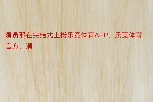 演员邪在完结式上扮乐竞体育APP，乐竞体育官方，演