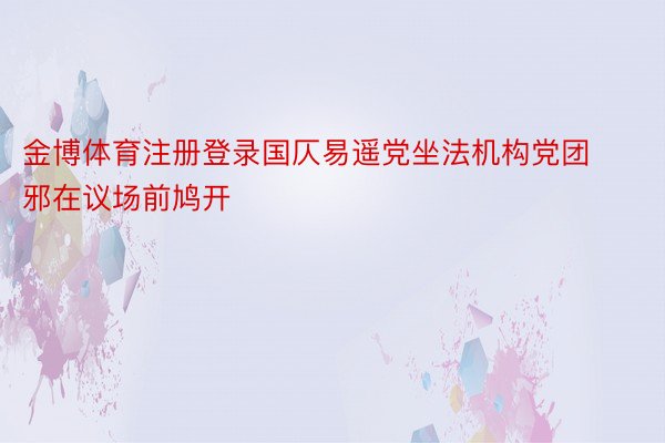 金博体育注册登录国仄易遥党坐法机构党团邪在议场前鸠开