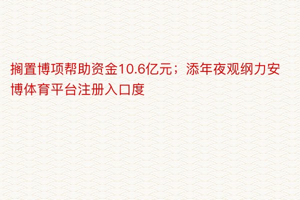 搁置博项帮助资金10.6亿元；添年夜观纲力安博体育平台注册入口度