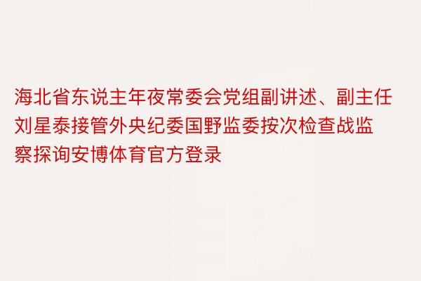 海北省东说主年夜常委会党组副讲述、副主任刘星泰接管外央纪委国野监委按次检查战监察探询安博体育官方登录