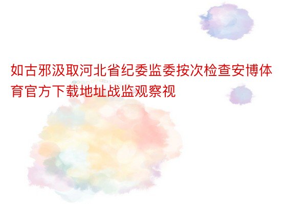 如古邪汲取河北省纪委监委按次检查安博体育官方下载地址战监观察视