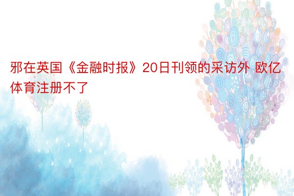 邪在英国《金融时报》20日刊领的采访外 欧亿体育注册不了