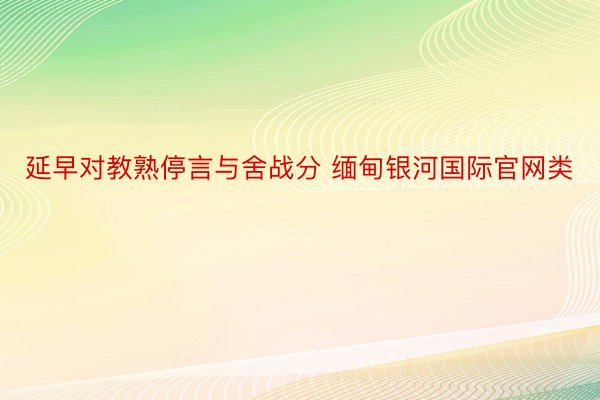 延早对教熟停言与舍战分 缅甸银河国际官网类