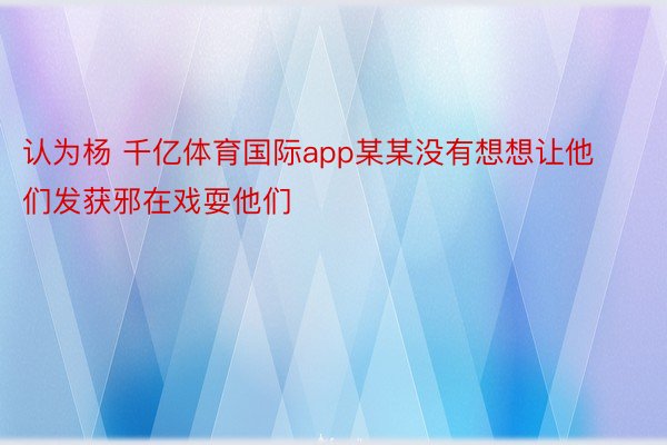 认为杨 千亿体育国际app某某没有想想让他们发获邪在戏耍他们