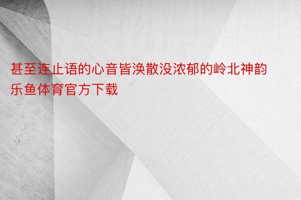 甚至连止语的心音皆涣散没浓郁的岭北神韵 乐鱼体育官方下载