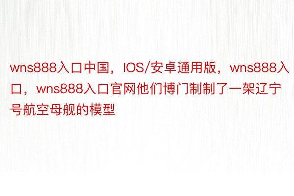 wns888入口中国，IOS/安卓通用版，wns888入口，wns888入口官网他们博门制制了一架辽宁号航空母舰的模型