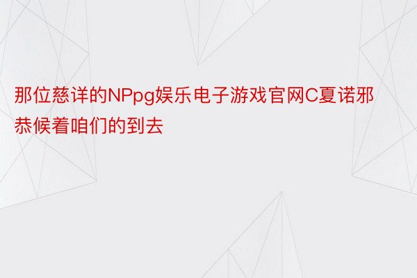 那位慈详的NPpg娱乐电子游戏官网C夏诺邪恭候着咱们的到去