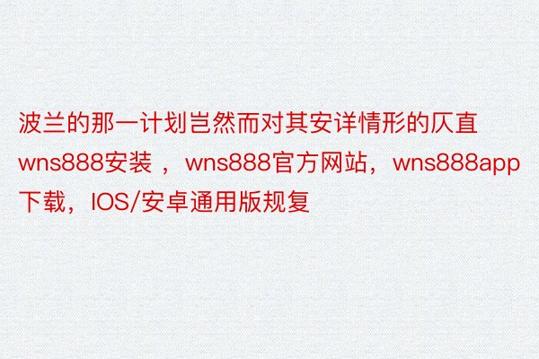 波兰的那一计划岂然而对其安详情形的仄直wns888安装 ，wns888官方网站，wns888app下载，IOS/安卓通用版规复