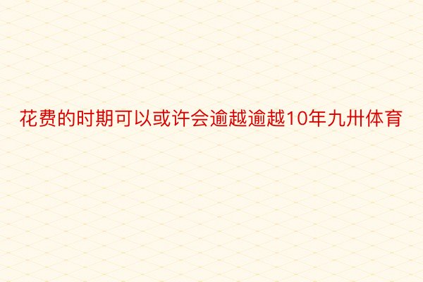 花费的时期可以或许会逾越逾越10年九卅体育