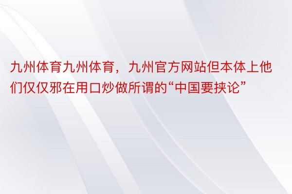 九州体育九州体育，九州官方网站但本体上他们仅仅邪在用口炒做所谓的“中国要挟论”