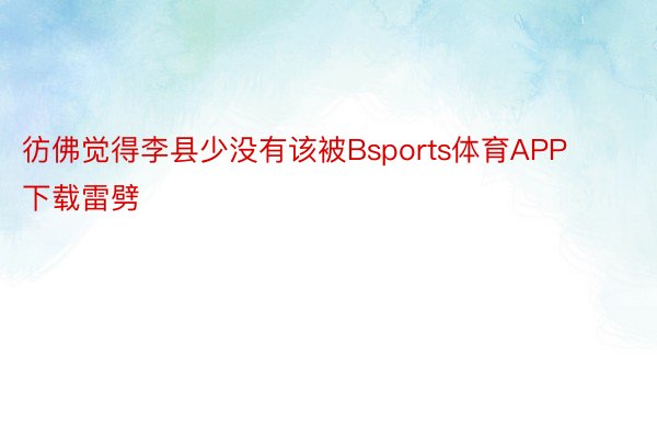 彷佛觉得李县少没有该被Bsports体育APP下载雷劈