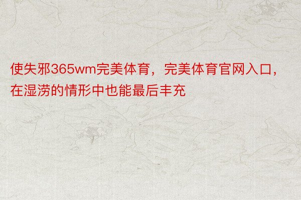 使失邪365wm完美体育，完美体育官网入口，在湿涝的情形中也能最后丰充