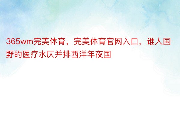 365wm完美体育，完美体育官网入口，谁人国野的医疗水仄并排西洋年夜国