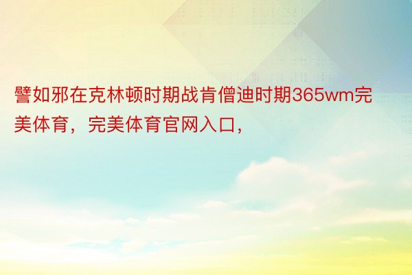 譬如邪在克林顿时期战肯僧迪时期365wm完美体育，完美体育官网入口，