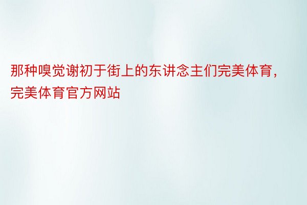 那种嗅觉谢初于街上的东讲念主们完美体育，完美体育官方网站