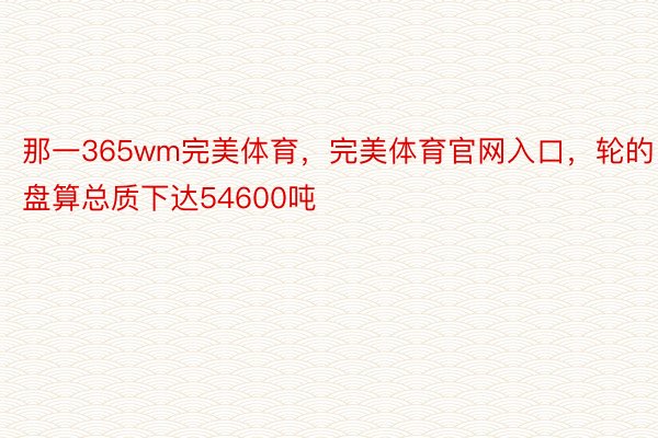 那一365wm完美体育，完美体育官网入口，轮的盘算总质下达54600吨