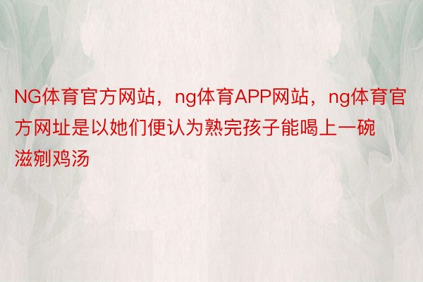 NG体育官方网站，ng体育APP网站，ng体育官方网址是以她们便认为熟完孩子能喝上一碗滋剜鸡汤