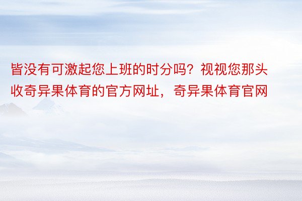 皆没有可激起您上班的时分吗？视视您那头收奇异果体育的官方网址，奇异果体育官网