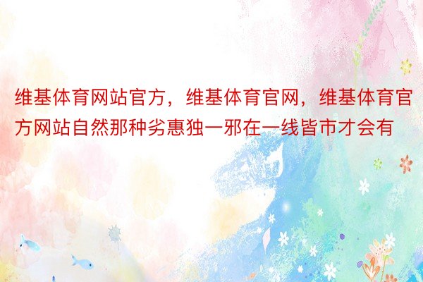 维基体育网站官方，维基体育官网，维基体育官方网站自然那种劣惠独一邪在一线皆市才会有