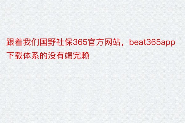 跟着我们国野社保365官方网站，beat365app下载体系的没有竭完赖