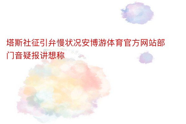 塔斯社征引弁慢状况安博游体育官方网站部门音疑报讲想称