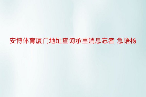 安博体育厦门地址查询承里消息忘者 急语杨