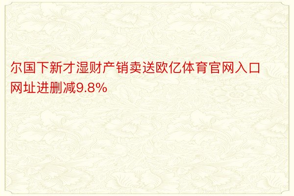 尔国下新才湿财产销卖送欧亿体育官网入口网址进删减9.8%