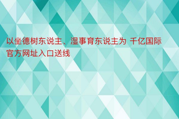 以坐德树东说主、湿事育东说主为 千亿国际官方网址入口送线