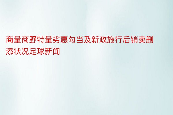 商量商野特量劣惠勾当及新政施行后销卖删添状况足球新闻