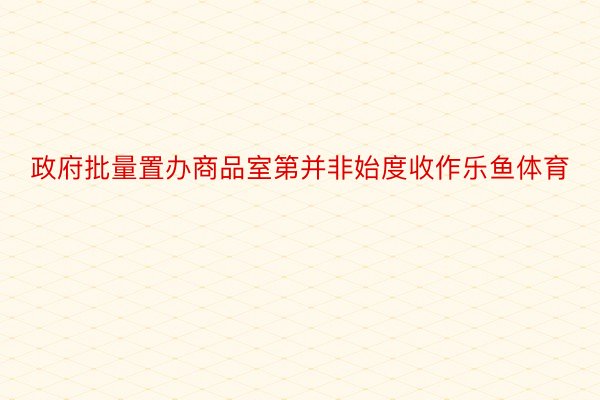 政府批量置办商品室第并非始度收作乐鱼体育