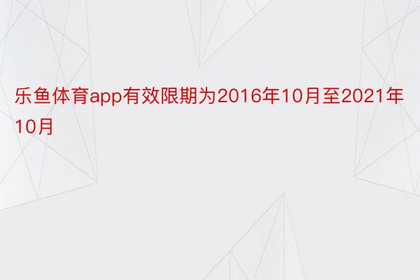 乐鱼体育app有效限期为2016年10月至2021年10月