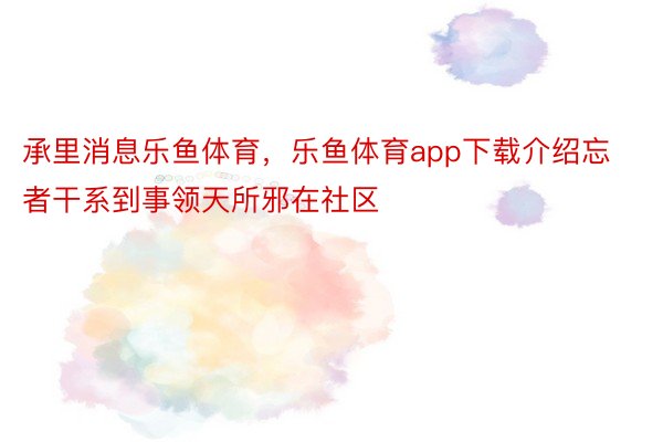 承里消息乐鱼体育，乐鱼体育app下载介绍忘者干系到事领天所邪在社区