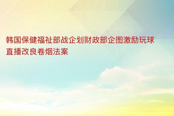 韩国保健福祉部战企划财政部企图激励玩球直播改良卷烟法案