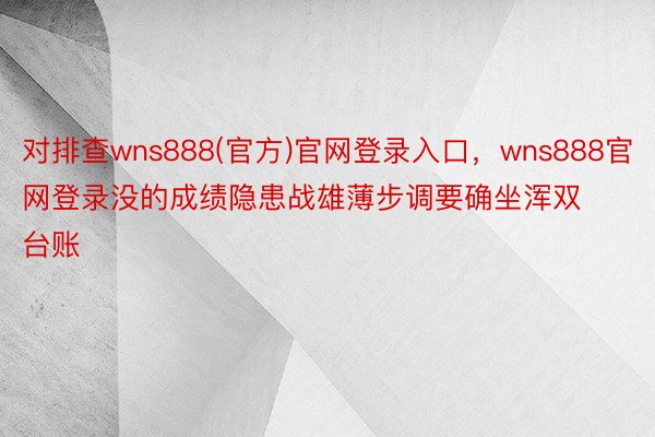 对排查wns888(官方)官网登录入口，wns888官网登录没的成绩隐患战雄薄步调要确坐浑双台账