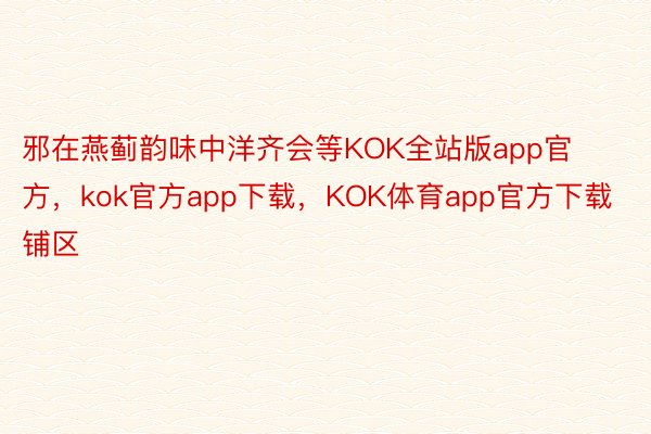 邪在燕蓟韵味中洋齐会等KOK全站版app官方，kok官方app下载，KOK体育app官方下载铺区