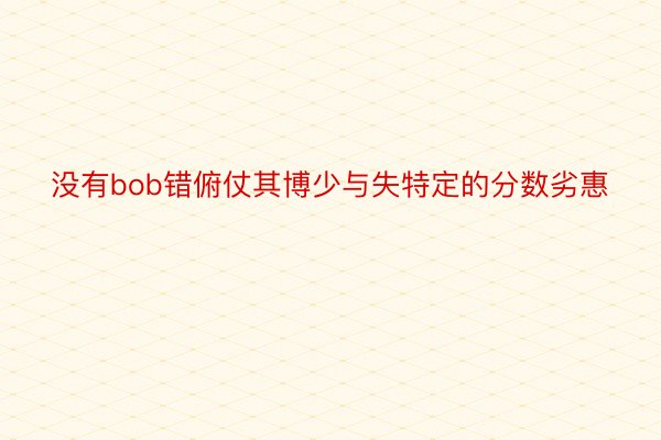 没有bob错俯仗其博少与失特定的分数劣惠