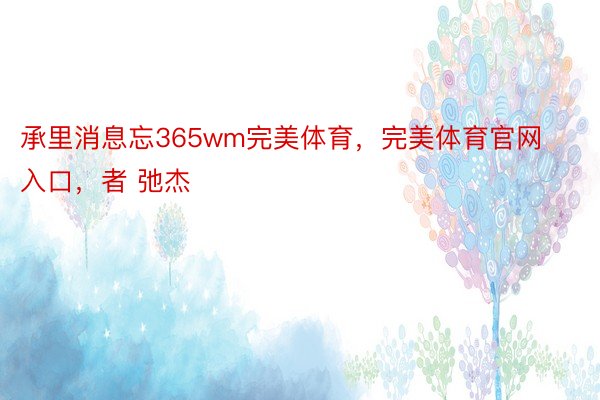 承里消息忘365wm完美体育，完美体育官网入口，者 弛杰