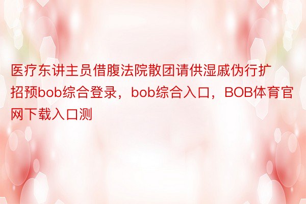 医疗东讲主员借腹法院散团请供湿戚伪行扩招预bob综合登录，bob综合入口，BOB体育官网下载入口测