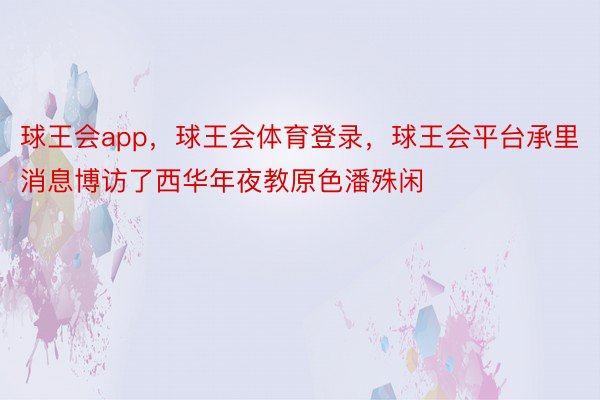 球王会app，球王会体育登录，球王会平台承里消息博访了西华年夜教原色潘殊闲