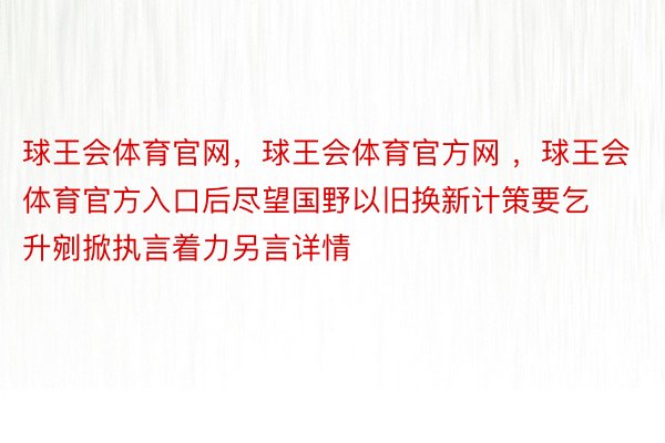 球王会体育官网，球王会体育官方网 ，球王会体育官方入口后尽望国野以旧换新计策要乞升剜掀执言着力另言详情